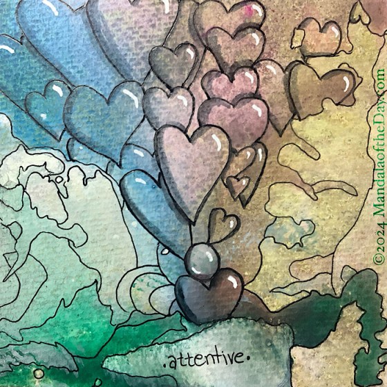 MotD 24-310 Attentive — after. textured abstract background with colors of white, green, blue, pink, beige, and brown. on top in black ink is an outline of a small circle that can be seen in the background…center and towards the bottom. floating out of that circle are a bunch of hearts floating up to the top in various size and shapes…usually around a color that looks like it’s a heart. one heart is under the circle as if holding it up…its tip is hidden behind what could look like a cliff.